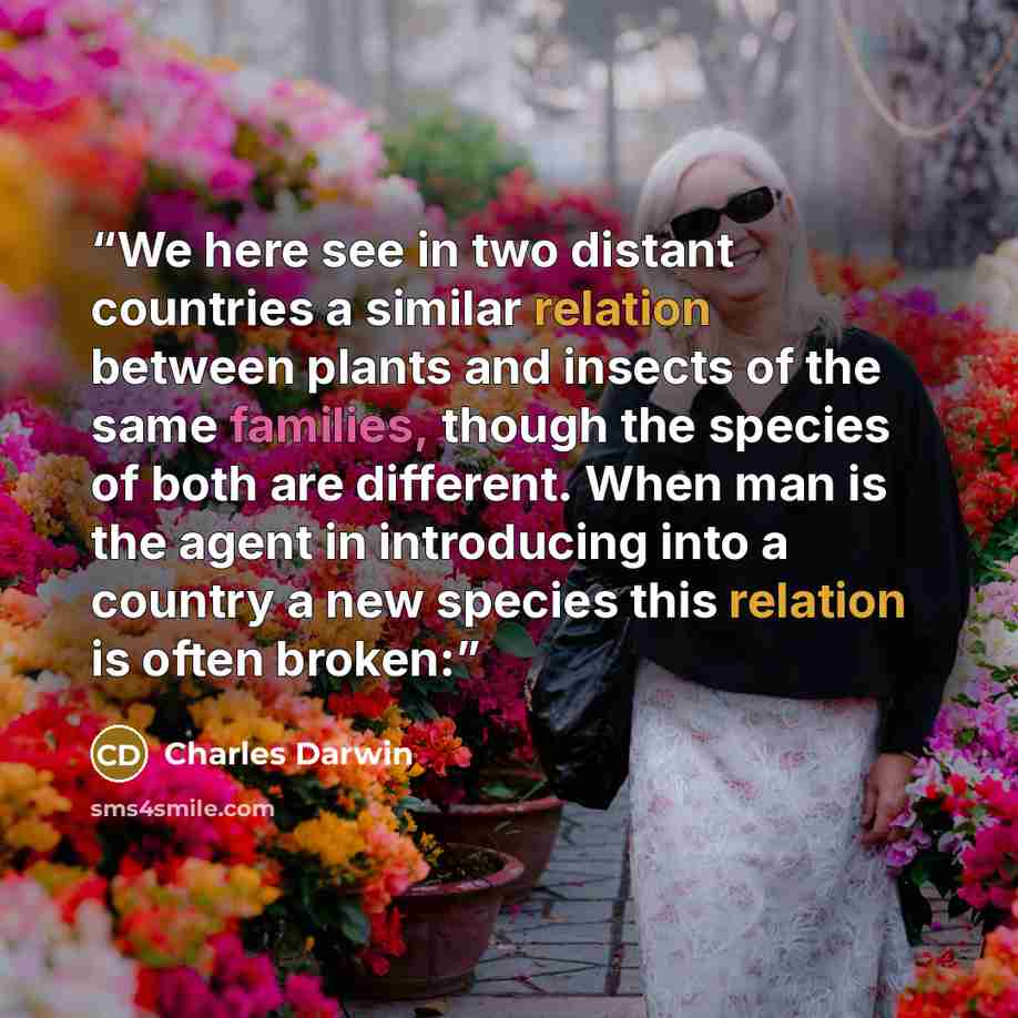 “We here see in two distant countries a similar relation between plants and insects of the same families, though the species of both are different. When man is the agent in introducing into a country a new species this relation is often broken:” quote by Charles Darwin