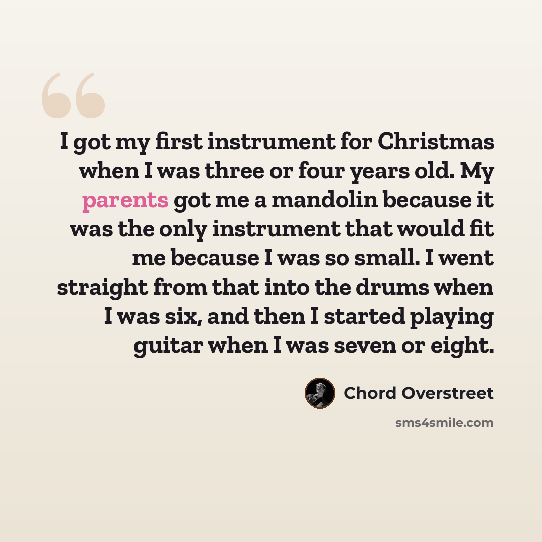 “I got my first instrument for Christmas when I was three or four years old. My parents got me a mandolin because it was the only instrument that would fit me because I was so small. I went straight from that into the drums when I was six, and then I started playing guitar when I was seven or eight.” quote by Chord Overstreet