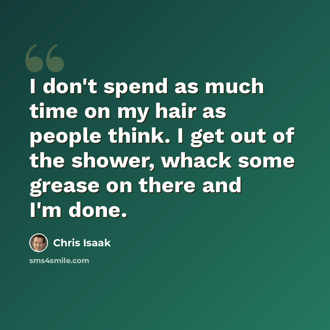“I don't spend as much time on my hair as people think. I get out of the shower, whack some grease on there and I'm done.” quote by Chris Isaak