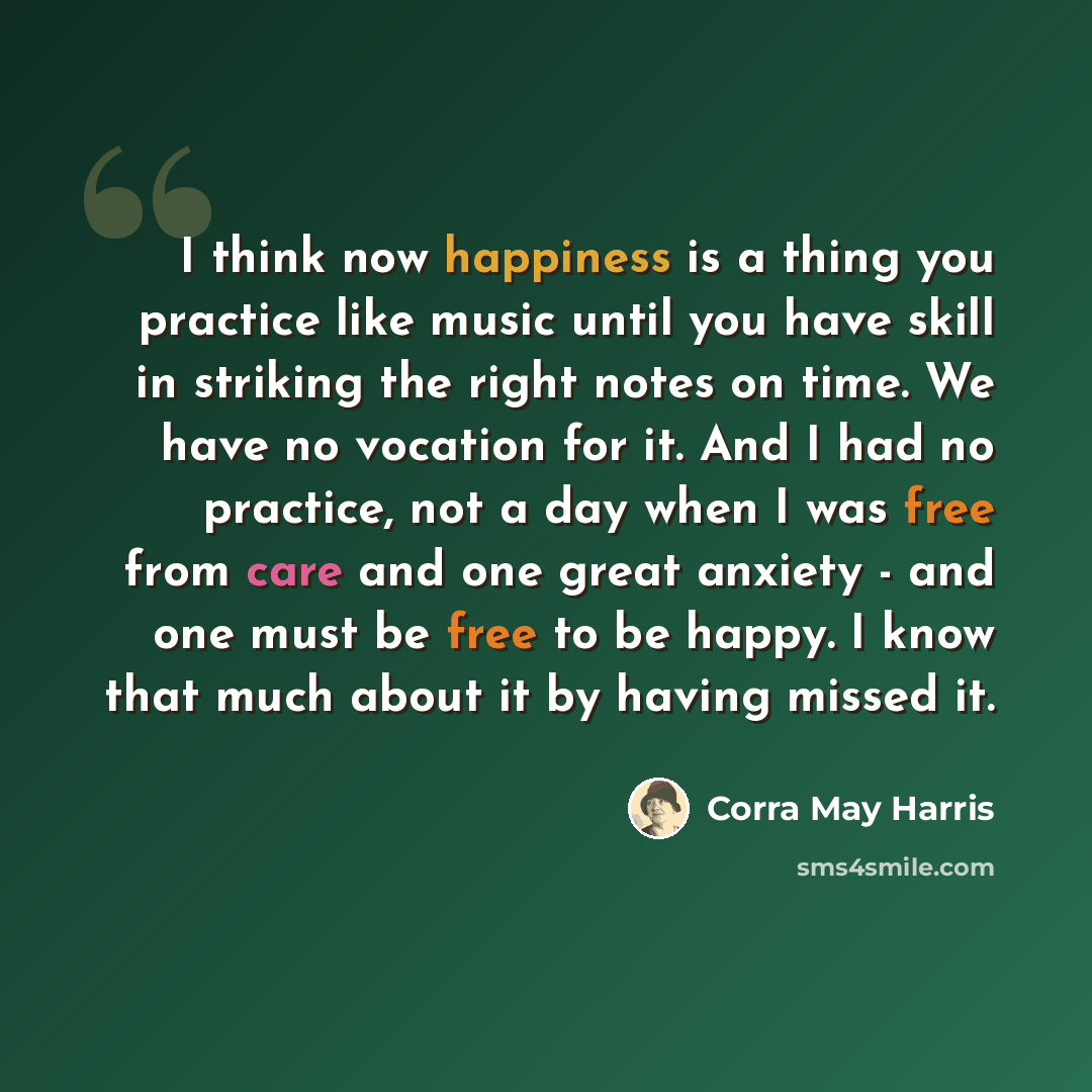 “I think now happiness is a thing you practice like music until you have skill in striking the right notes on time. We have no vocation for it. And I had no practice, not a day when I was free from care and one great anxiety - and one must be free to be happy. I know that much about it by having…” quote by Corra May Harris