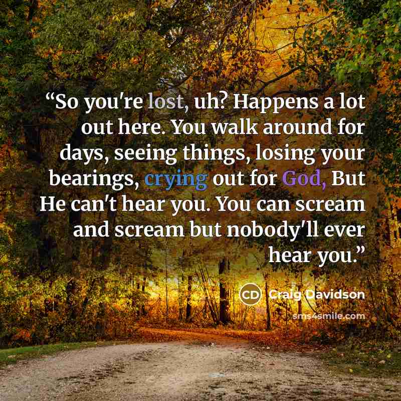 “So you're lost, uh? Happens a lot out here. You walk around for days, seeing things, losing your bearings, crying out for God, But He can't hear you. You can scream and scream but nobody'll ever hear you.” quote by Craig Davidson