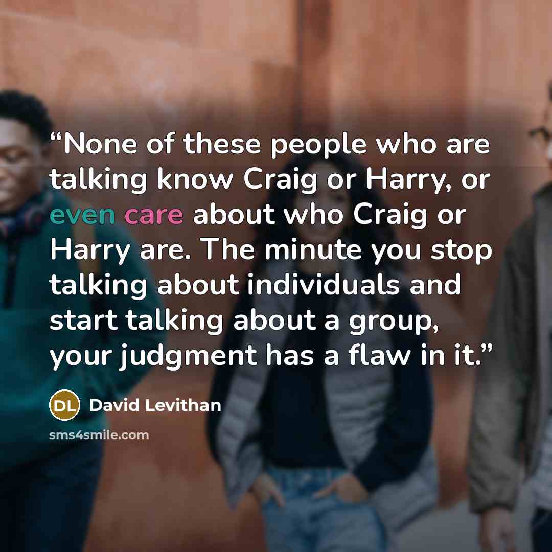 “None of these people who are talking know Craig or Harry, or even care about who Craig or Harry are. The minute you stop talking about individuals and start talking about a group, your judgment has a flaw in it.” quote by David Levithan