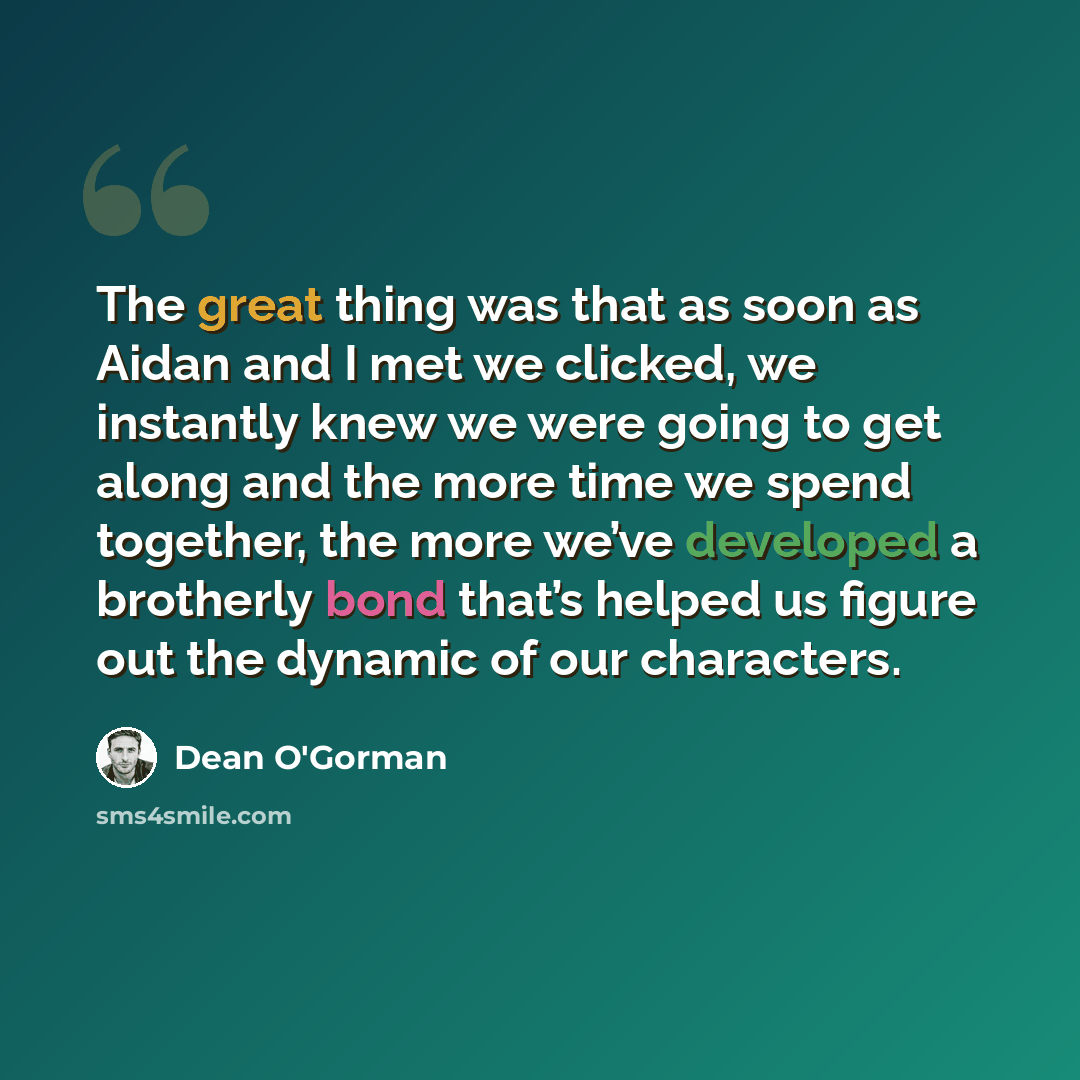 “The great thing was that as soon as Aidan and I met we clicked, we instantly knew we were going to get along and the more time we spend together, the more we’ve developed a brotherly bond that’s helped us figure out the dynamic of our characters.” quote by Dean O'Gorman