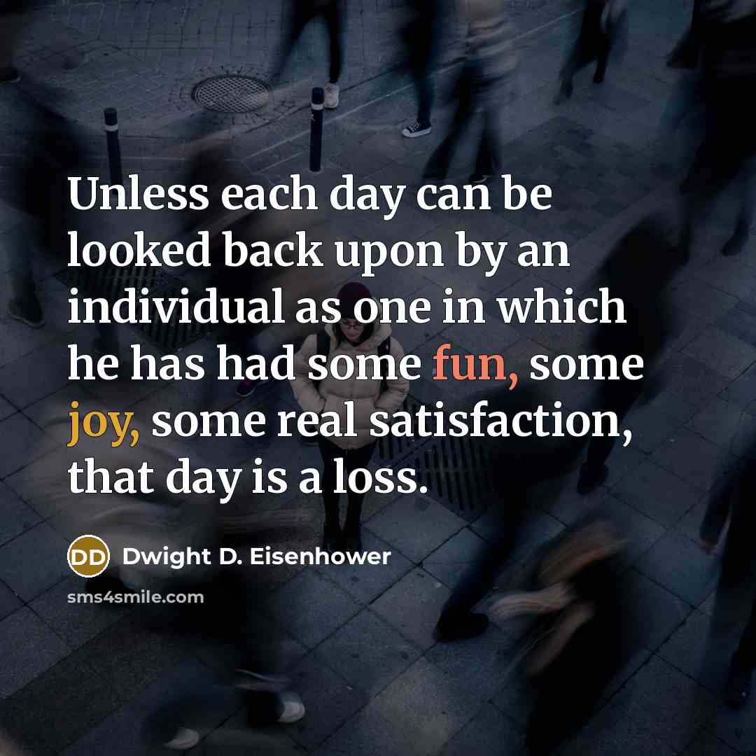 “Unless each day can be looked back upon by an individual as one in which he has had some fun, some joy, some real satisfaction, that day is a loss.” quote by Dwight D. Eisenhower