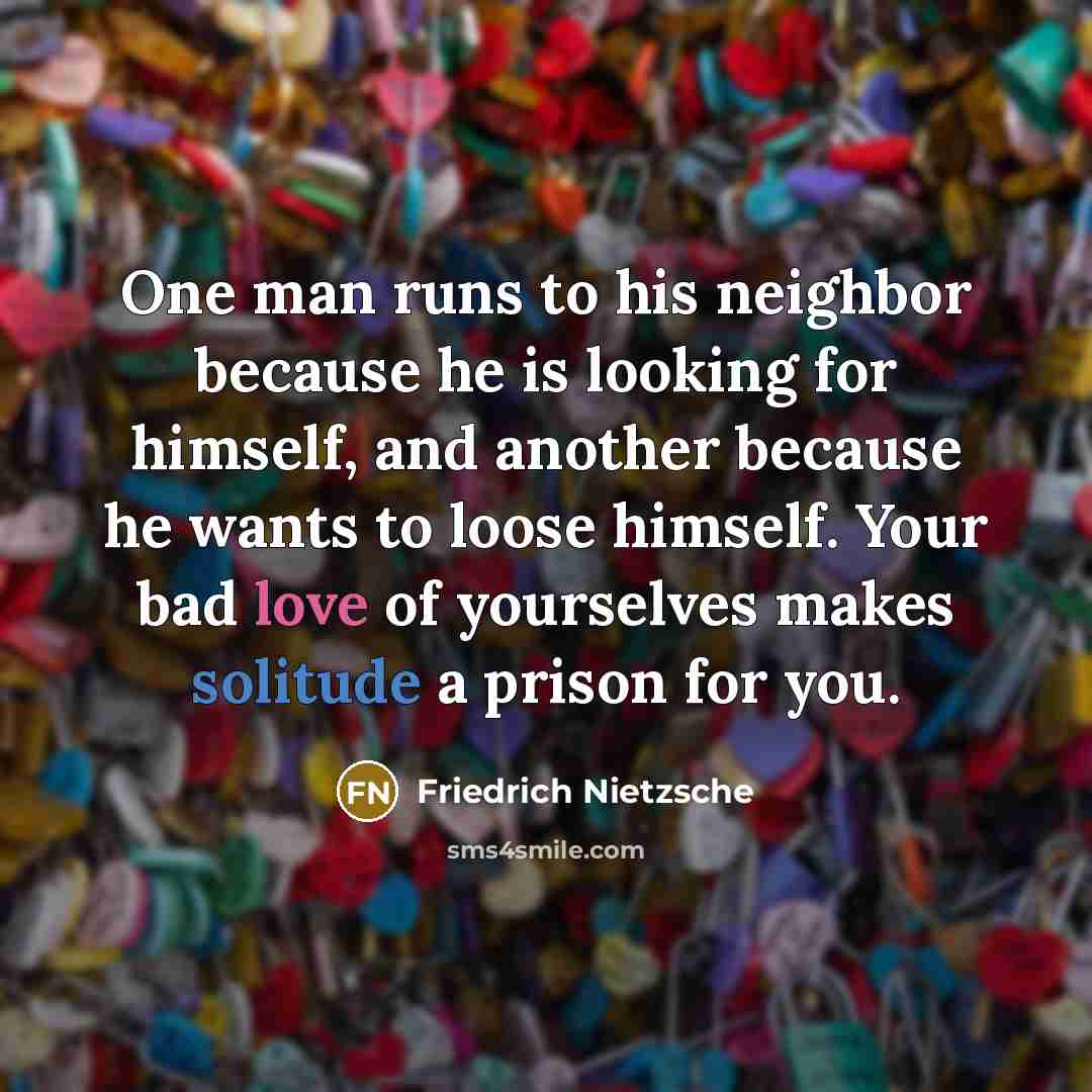 “One man runs to his neighbor because he is looking for himself, and another because he wants to loose himself. Your bad love of yourselves makes solitude a prison for you.” quote by Friedrich Nietzsche