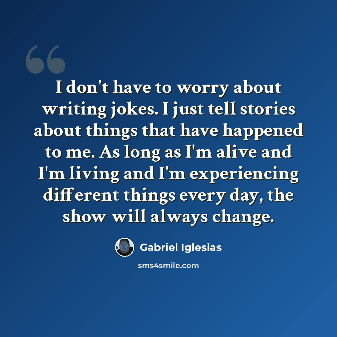“I don't have to worry about writing jokes. I just tell stories about things that have happened to me. As long as I'm alive and I'm living and I'm experiencing different things every day, the show will always change.” quote by Gabriel Iglesias