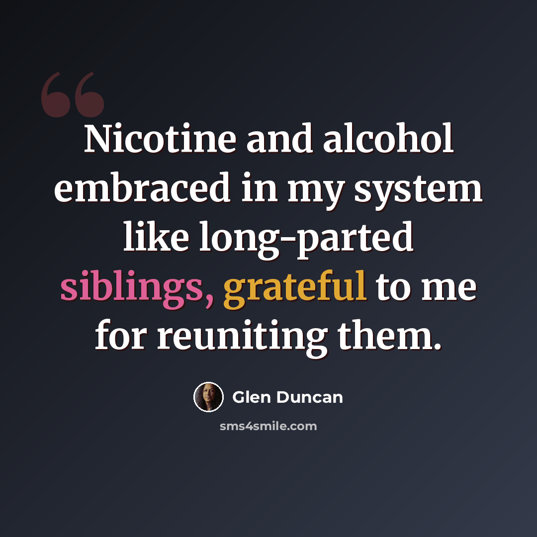 “Nicotine and alcohol embraced in my system like long-parted siblings, grateful to me for reuniting them.” quote by Glen Duncan
