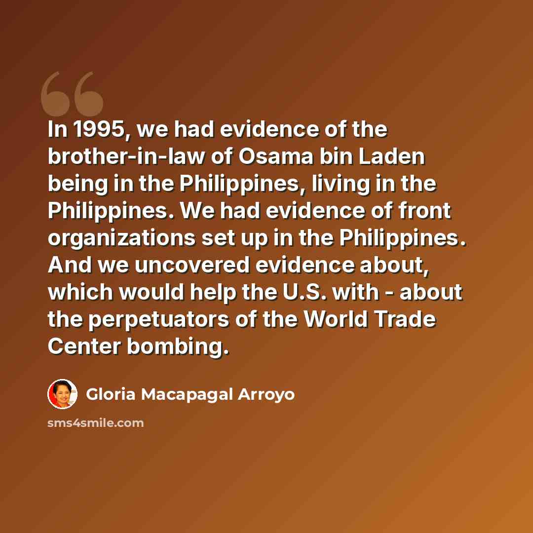 “In 1995, we had evidence of the brother-in-law of Osama bin Laden being in the Philippines, living in the Philippines. We had evidence of front organizations set up in the Philippines. And we uncovered evidence about, which would help the U.S. with - about the perpetuators of the World Trade…” quote by Gloria Macapagal Arroyo