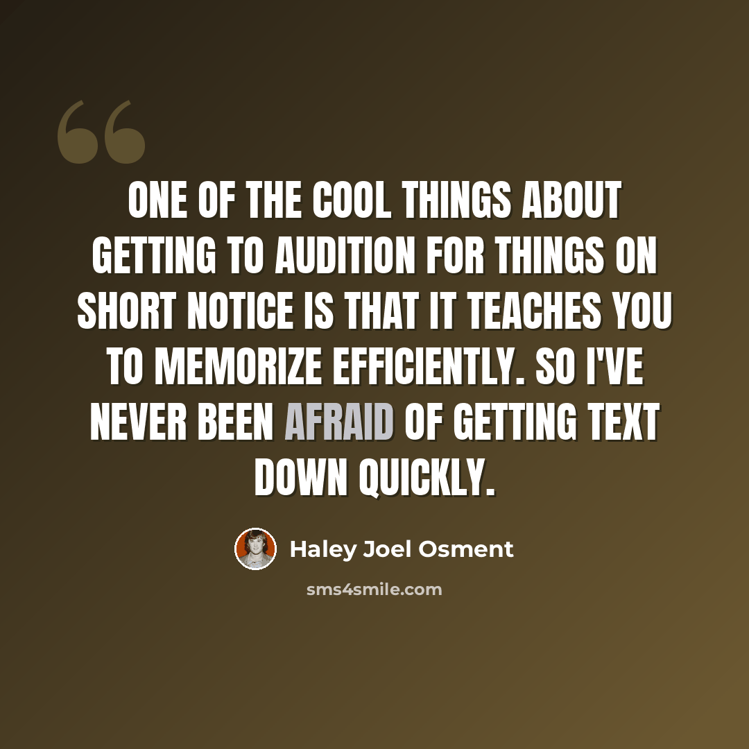 “One of the cool things about getting to audition for things on short notice is that it teaches you to memorize efficiently. So I've never been afraid of getting text down quickly.” quote by Haley Joel Osment