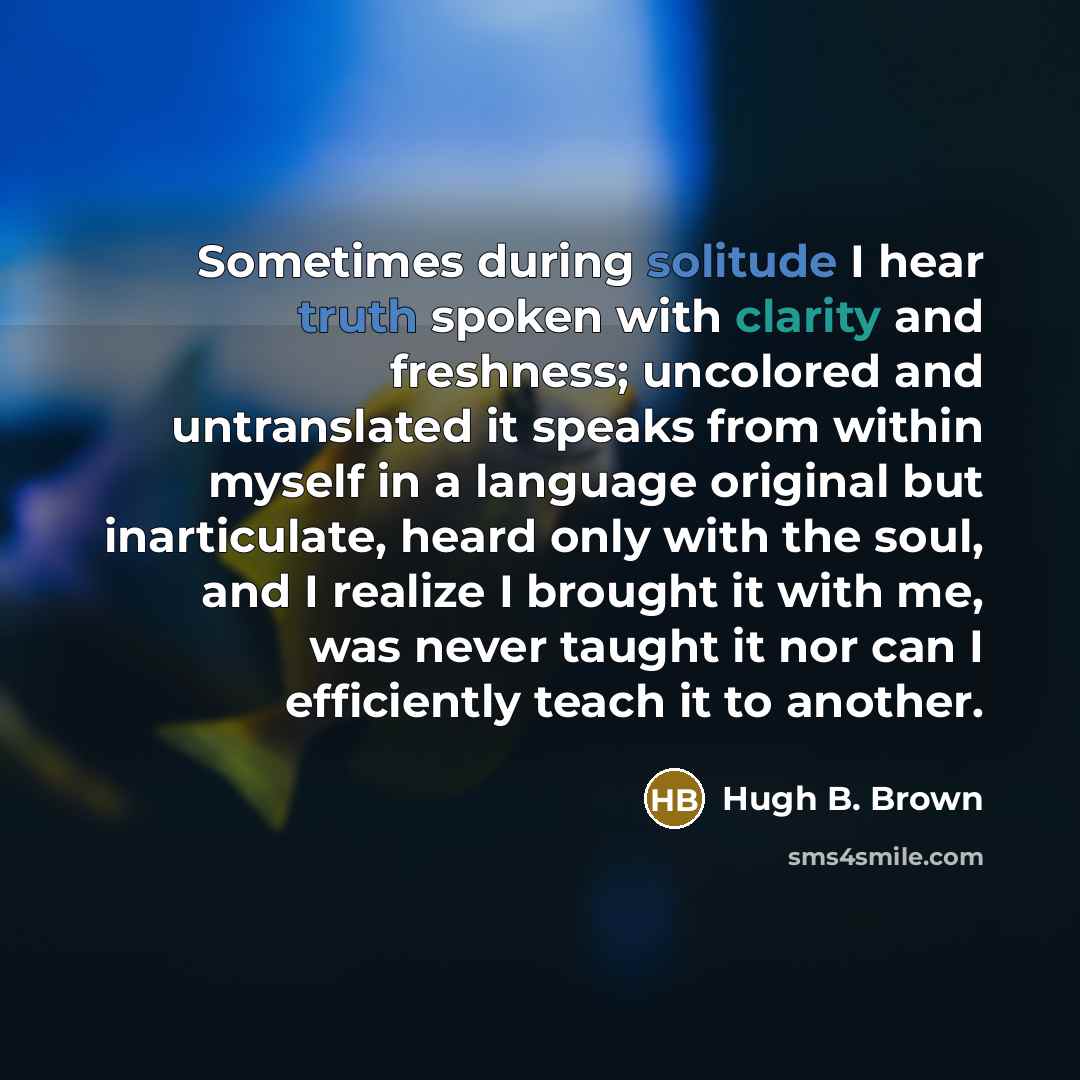 “Sometimes during solitude I hear truth spoken with clarity and freshness; uncolored and untranslated it speaks from within myself in a language original but inarticulate, heard only with the soul, and I realize I brought it with me, was never taught it nor can I efficiently teach it to another.” quote by Hugh B. Brown