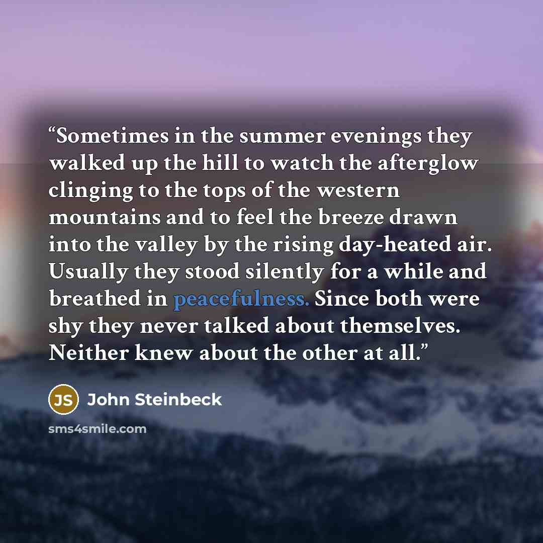 “Sometimes in the summer evenings they walked up the hill to watch the afterglow clinging to the tops of the western mountains and to feel the breeze drawn into the valley by the rising day-heated air. Usually they stood silently for a while and breathed in peacefulness. Since both were shy they…” quote by John Steinbeck