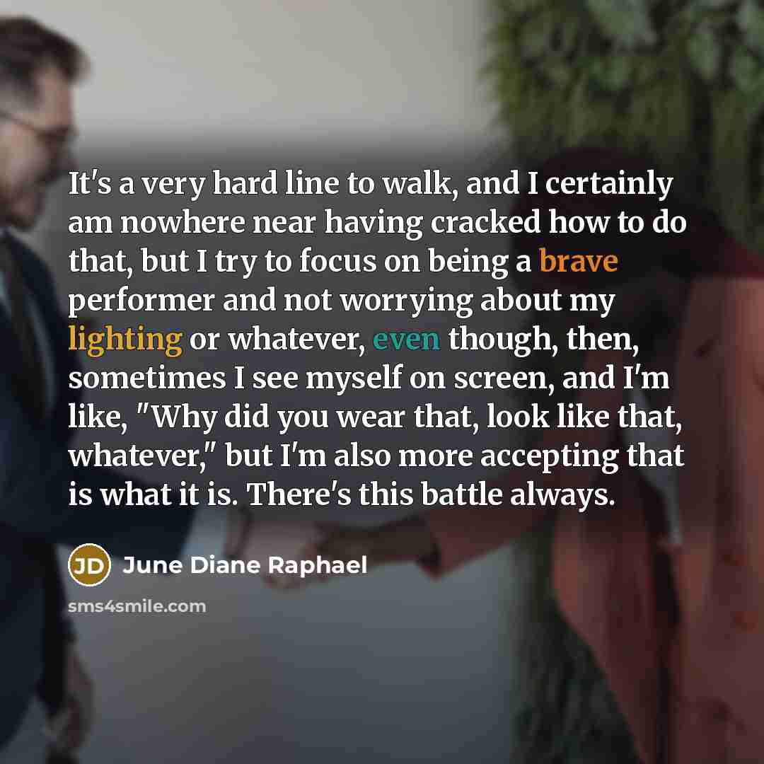 “It's a very hard line to walk, and I certainly am nowhere near having cracked how to do that, but I try to focus on being a brave performer and not worrying about my lighting or whatever, even though, then, sometimes I see myself on screen, and I'm like, "Why did you wear that, look like that…” quote by June Diane Raphael