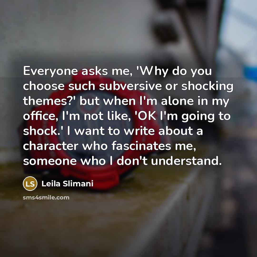 “Everyone asks me, 'Why do you choose such subversive or shocking themes?' but when I'm alone in my office, I'm not like, 'OK I'm going to shock.' I want to write about a character who fascinates me, someone who I don't understand.” quote by Leila Slimani