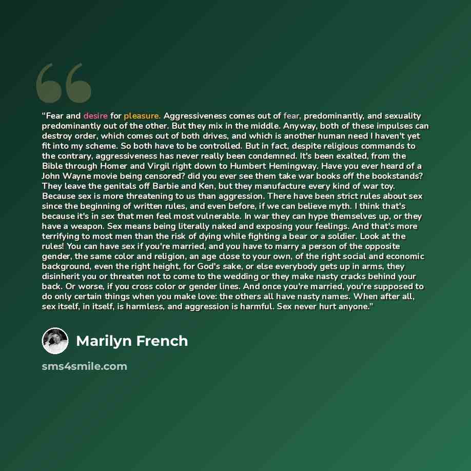 “Fear and desire for pleasure. Aggressiveness comes out of fear, predominantly, and sexuality predominantly out of the other. But they mix in the middle. Anyway, both of these impulses can destroy order, which comes out of both drives, and which is another human need I haven't yet fit into my…” quote by Marilyn French
