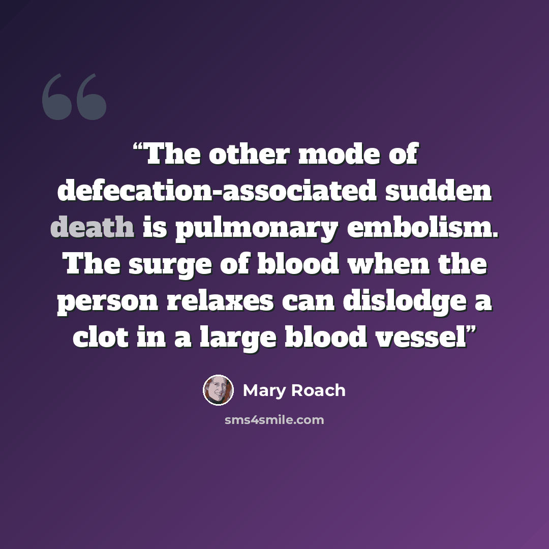 “The other mode of defecation-associated sudden death is pulmonary embolism. The surge of blood when the person relaxes can dislodge a clot in a large blood vessel” quote by Mary Roach
