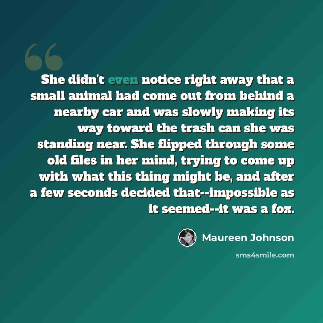 “She didn't even notice right away that a small animal had come out from behind a nearby car and was slowly making its way toward the trash can she was standing near. She flipped through some old files in her mind, trying to come up with what this thing might be, and after a few seconds decided…” quote by Maureen Johnson
