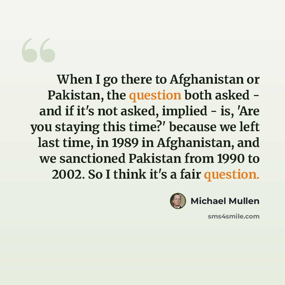 “When I go there to Afghanistan or Pakistan, the question both asked - and if it's not asked, implied - is, 'Are you staying this time?' because we left last time, in 1989 in Afghanistan, and we sanctioned Pakistan from 1990 to 2002. So I think it's a fair question.” quote by Michael Mullen