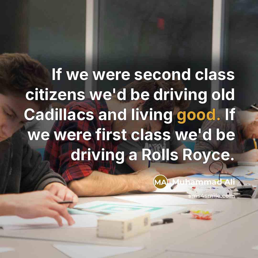 “If we were second class citizens we'd be driving old Cadillacs and living good. If we were first class we'd be driving a Rolls Royce.” quote by Muhammad Ali