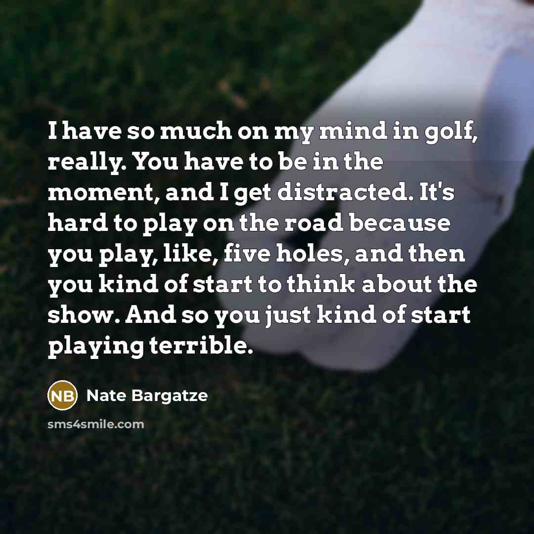 “I have so much on my mind in golf, really. You have to be in the moment, and I get distracted. It's hard to play on the road because you play, like, five holes, and then you kind of start to think about the show. And so you just kind of start playing terrible.” quote by Nate Bargatze