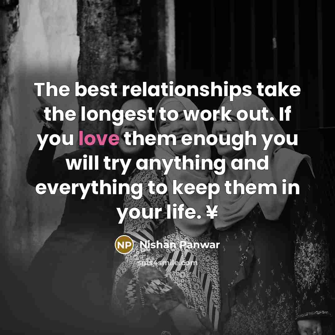 “The best relationships take the longest to work out. If you love them enough you will try anything and everything to keep them in your life. ¥” quote by Nishan Panwar