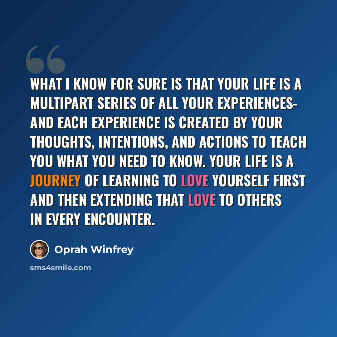 “What I know for sure is that your life is a multipart series of all your experiences- and each experience is created by your thoughts, intentions, and actions to teach you what you need to know. Your life is a journey of learning to love yourself first and then extending that love to others in…” quote by Oprah Winfrey
