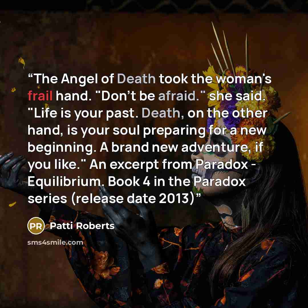 “The Angel of Death took the woman's frail hand. "Don't be afraid." she said. "Life is your past. Death, on the other hand, is your soul preparing for a new beginning. A brand new adventure, if you like." An excerpt from Paradox - Equilibrium. Book 4 in the Paradox series (release date 2013)” quote by Patti Roberts