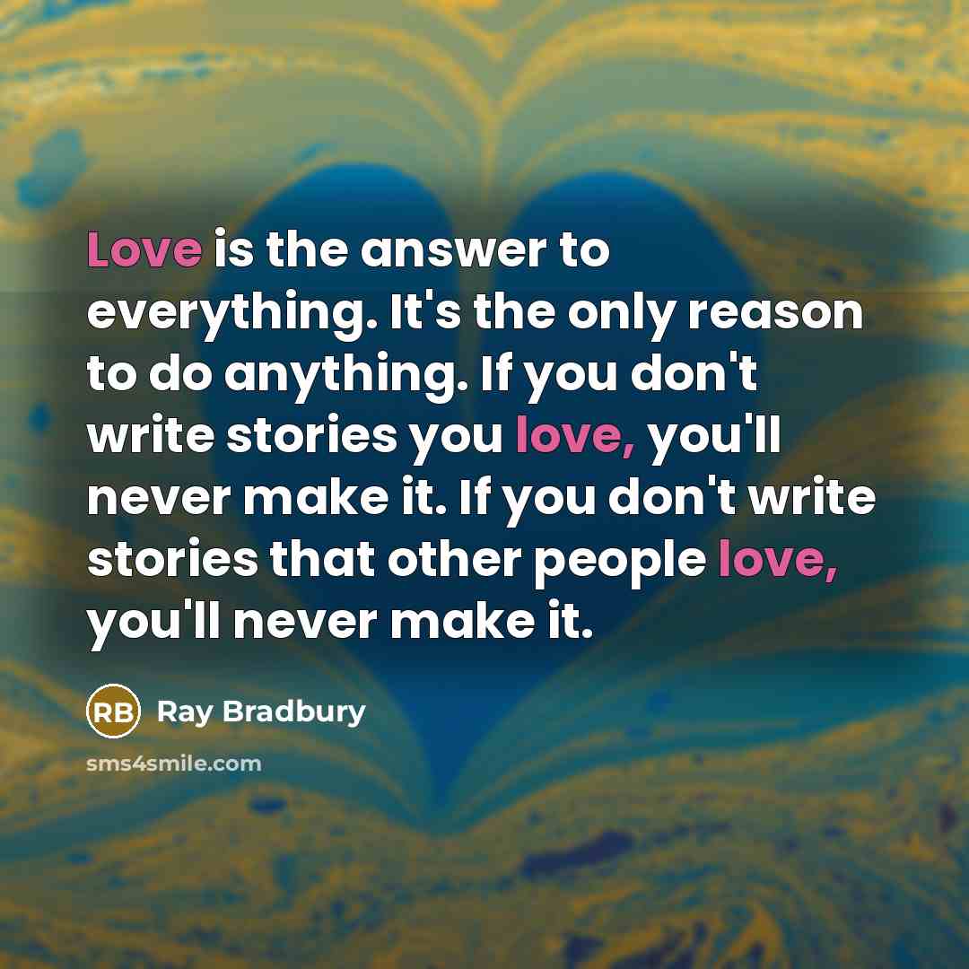 “Love is the answer to everything. It's the only reason to do anything. If you don't write stories you love, you'll never make it. If you don't write stories that other people love, you'll never make it.” quote by Ray Bradbury
