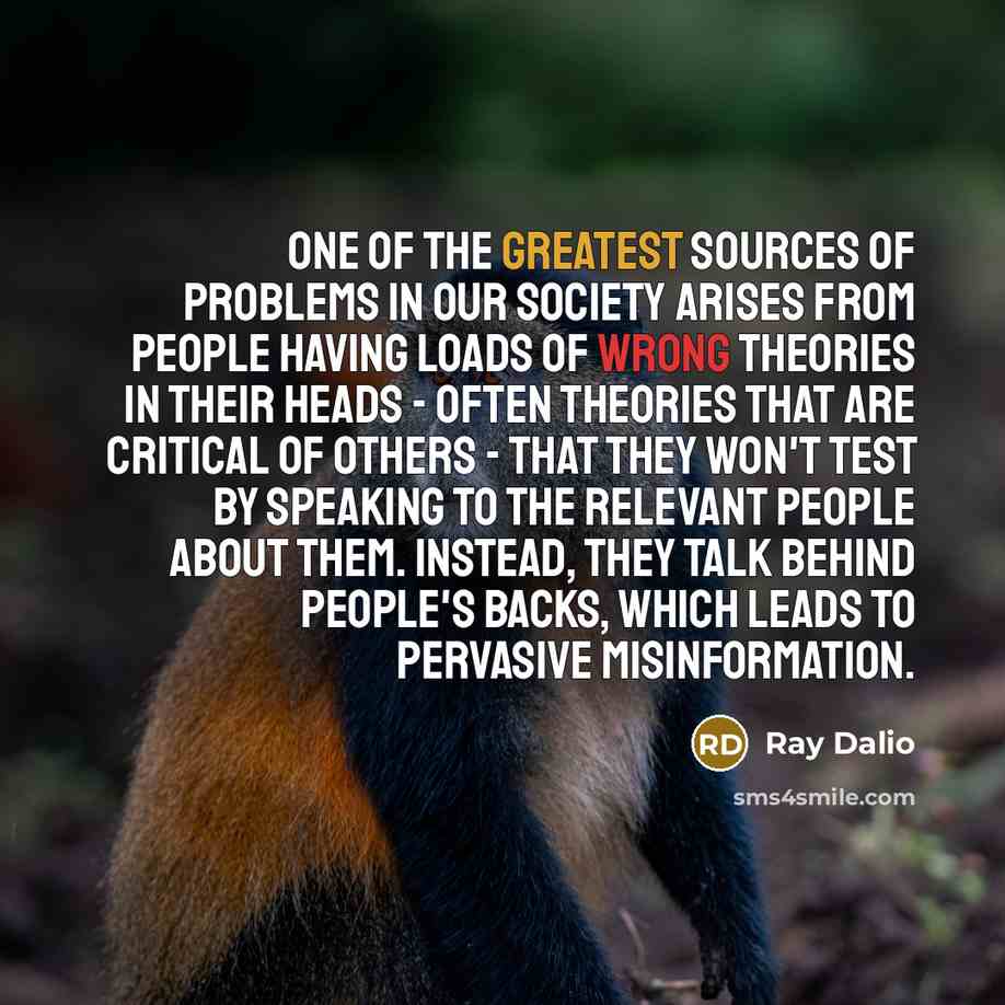 “One of the greatest sources of problems in our society arises from people having loads of wrong theories in their heads - often theories that are critical of others - that they won't test by speaking to the relevant people about them. Instead, they talk behind people's backs, which leads to…” quote by Ray Dalio