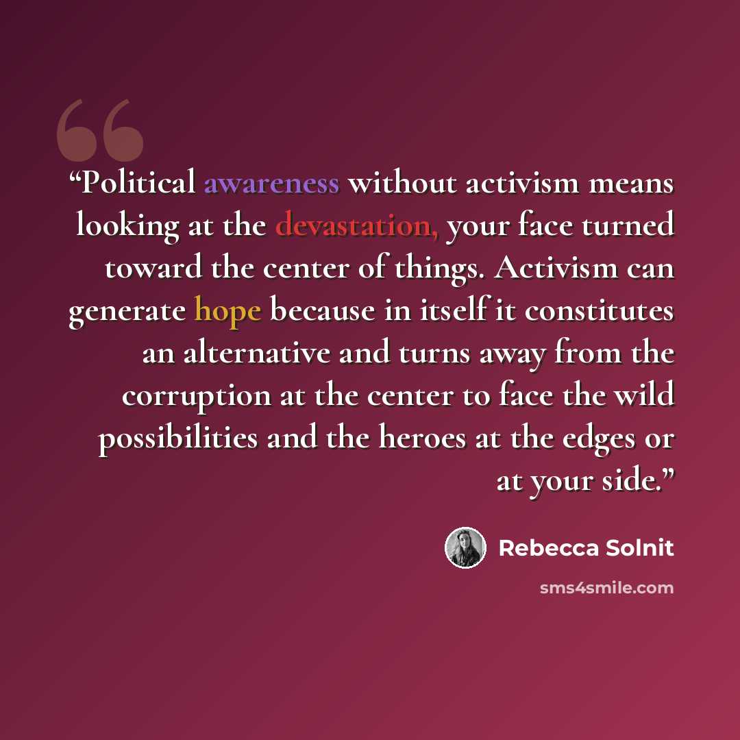 “Political awareness without activism means looking at the devastation, your face turned toward the center of things. Activism can generate hope because in itself it constitutes an alternative and turns away from the corruption at the center to face the wild possibilities and the heroes at the…” quote by Rebecca Solnit