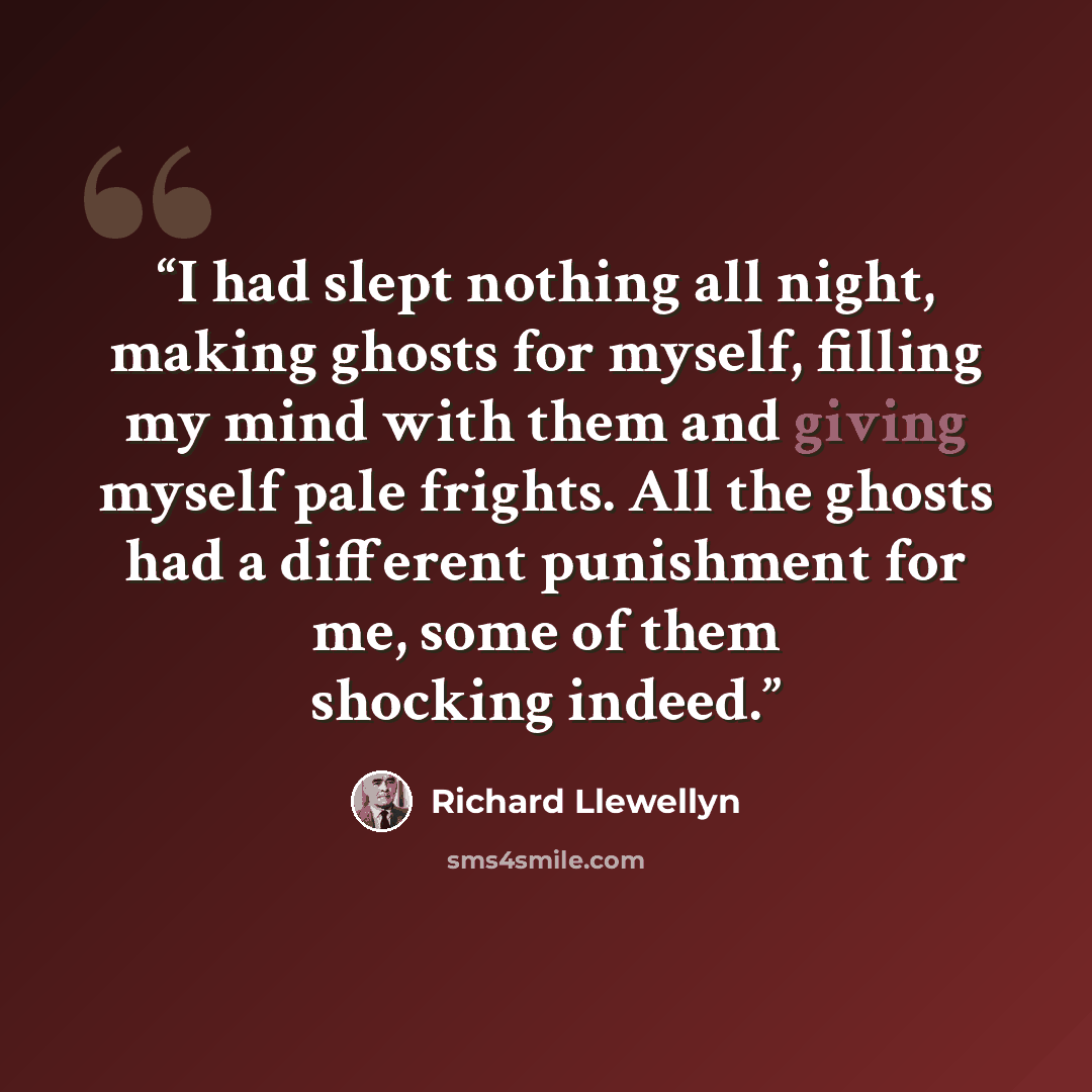 “I had slept nothing all night, making ghosts for myself, filling my mind with them and giving myself pale frights. All the ghosts had a different punishment for me, some of them shocking indeed.” quote by Richard Llewellyn