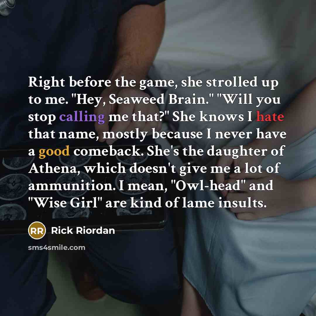 “Right before the game, she strolled up to me. "Hey, Seaweed Brain." "Will you stop calling me that?" She knows I hate that name, mostly because I never have a good comeback. She's the daughter of Athena, which doesn't give me a lot of ammunition. I mean, "Owl-head" and "Wise Girl" are kind of lame…” quote by Rick Riordan