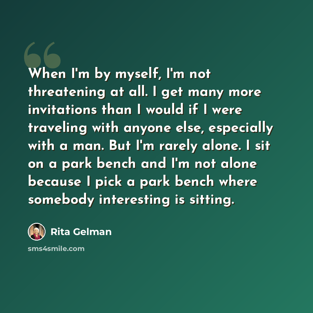 “When I'm by myself, I'm not threatening at all. I get many more invitations than I would if I were traveling with anyone else, especially with a man. But I'm rarely alone. I sit on a park bench and I'm not alone because I pick a park bench where somebody interesting is sitting.” quote by Rita Gelman