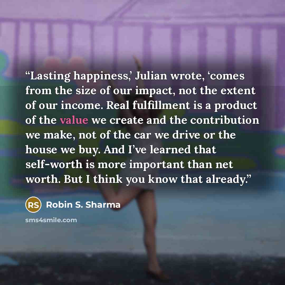 “Lasting happiness,’ Julian wrote, ‘comes from the size of our impact, not the extent of our income. Real fulfillment is a product of the value we create and the contribution we make, not of the car we drive or the house we buy. And I’ve learned that self-worth is more important than net worth. But…” quote by Robin S. Sharma
