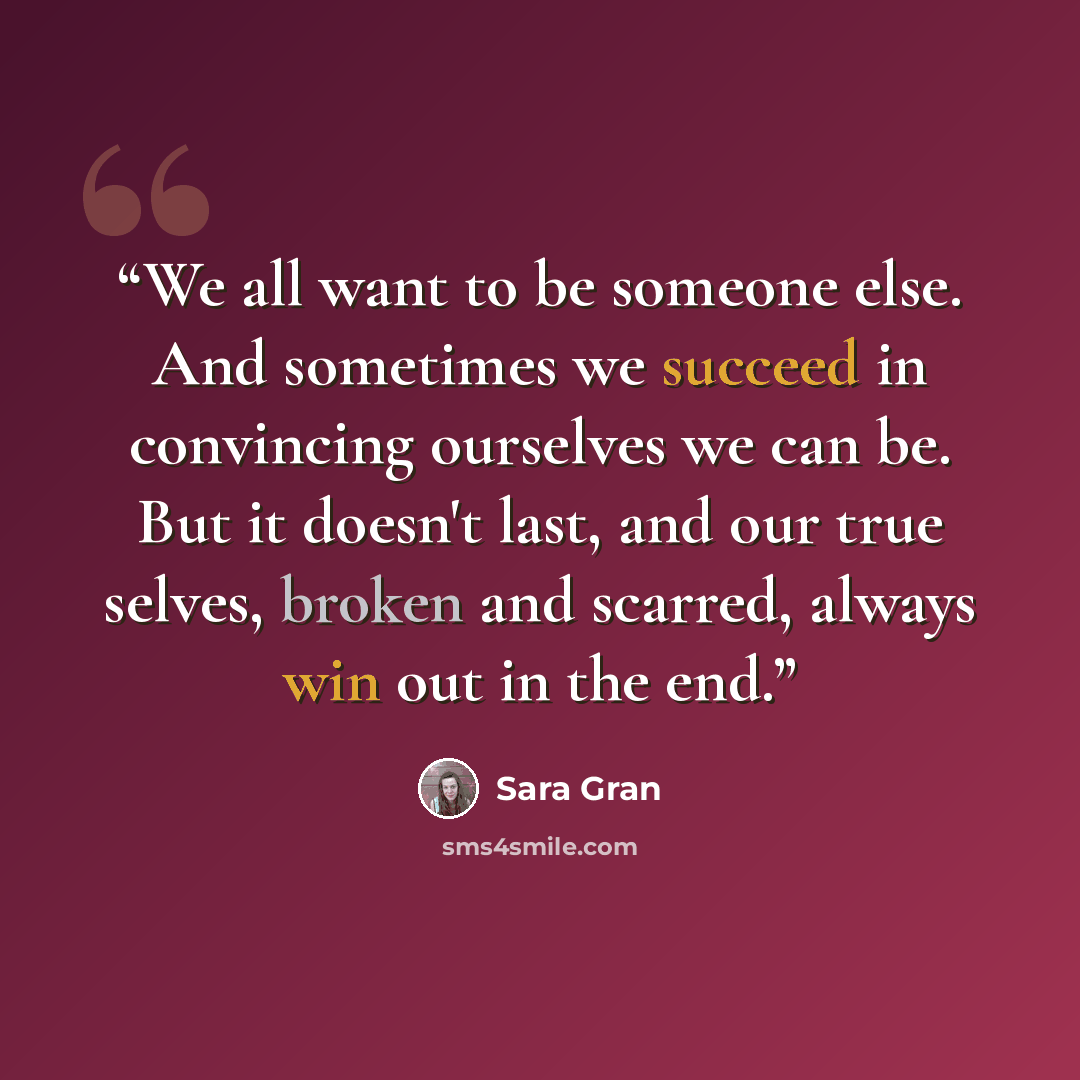 “We all want to be someone else. And sometimes we succeed in convincing ourselves we can be. But it doesn't last, and our true selves, broken and scarred, always win out in the end.” quote by Sara Gran