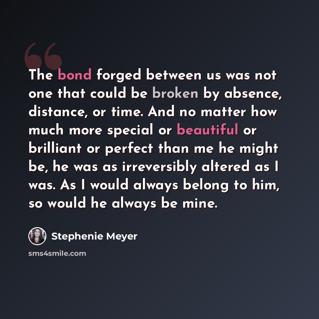 “The bond forged between us was not one that could be broken by absence, distance, or time. And no matter how much more special or beautiful or brilliant or perfect than me he might be, he was as irreversibly altered as I was. As I would always belong to him, so would he always be mine.” quote by Stephenie Meyer
