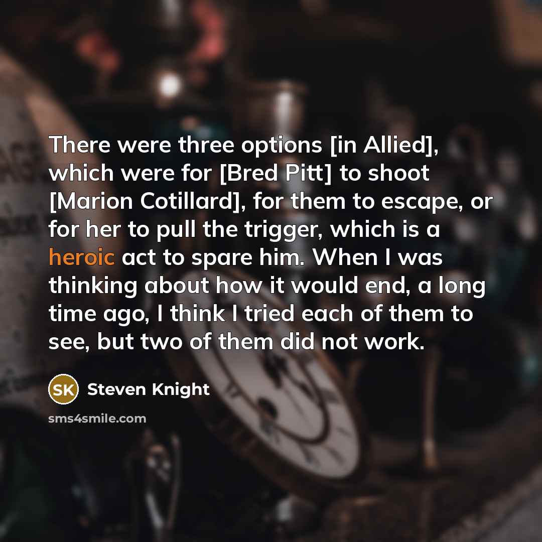“There were three options [in Allied], which were for [Bred Pitt] to shoot [Marion Cotillard], for them to escape, or for her to pull the trigger, which is a heroic act to spare him. When I was thinking about how it would end, a long time ago, I think I tried each of them to see, but two of them…” quote by Steven Knight