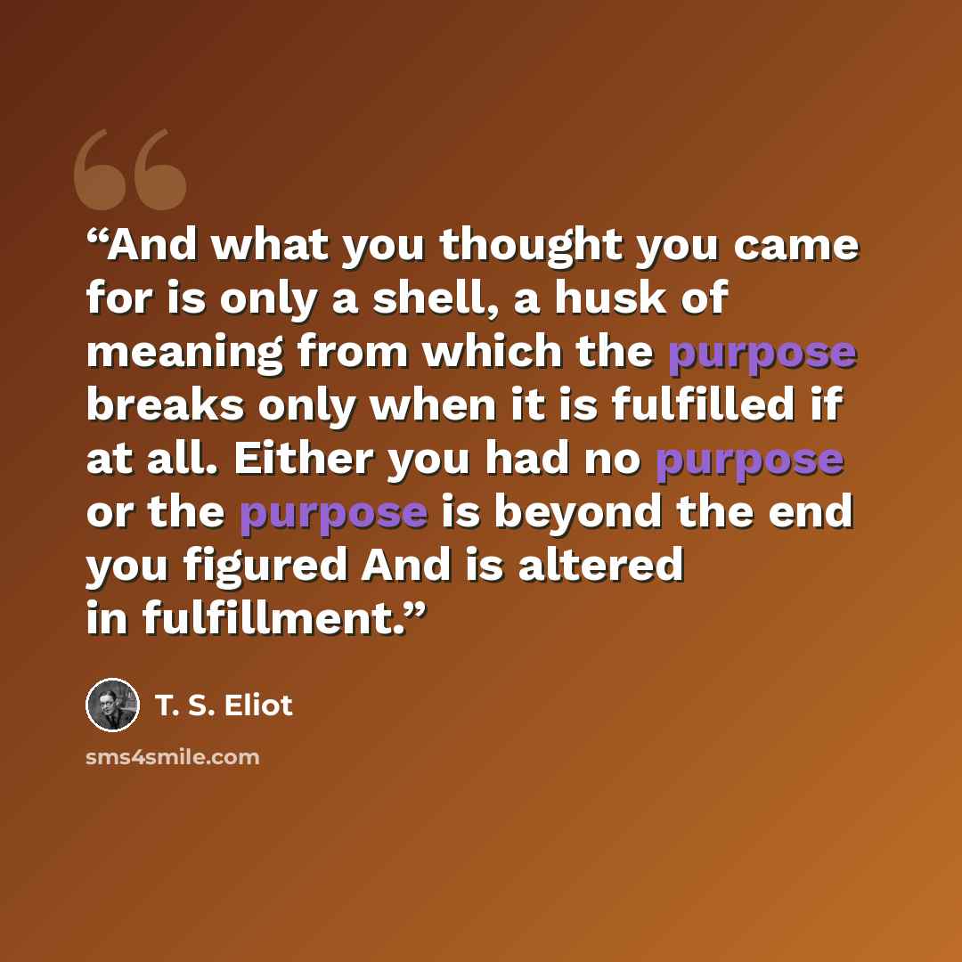 “And what you thought you came for is only a shell, a husk of meaning from which the purpose breaks only when it is fulfilled if at all. Either you had no purpose or the purpose is beyond the end you figured And is altered in fulfillment.” quote by T. S. Eliot