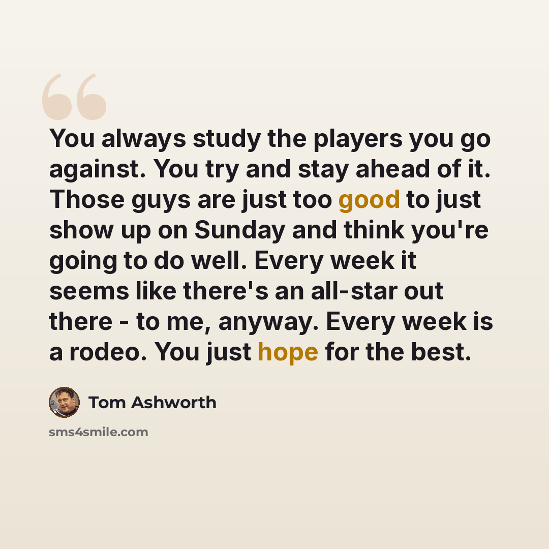 “You always study the players you go against. You try and stay ahead of it. Those guys are just too good to just show up on Sunday and think you're going to do well. Every week it seems like there's an all-star out there - to me, anyway. Every week is a rodeo. You just hope for the best.” quote by Tom Ashworth