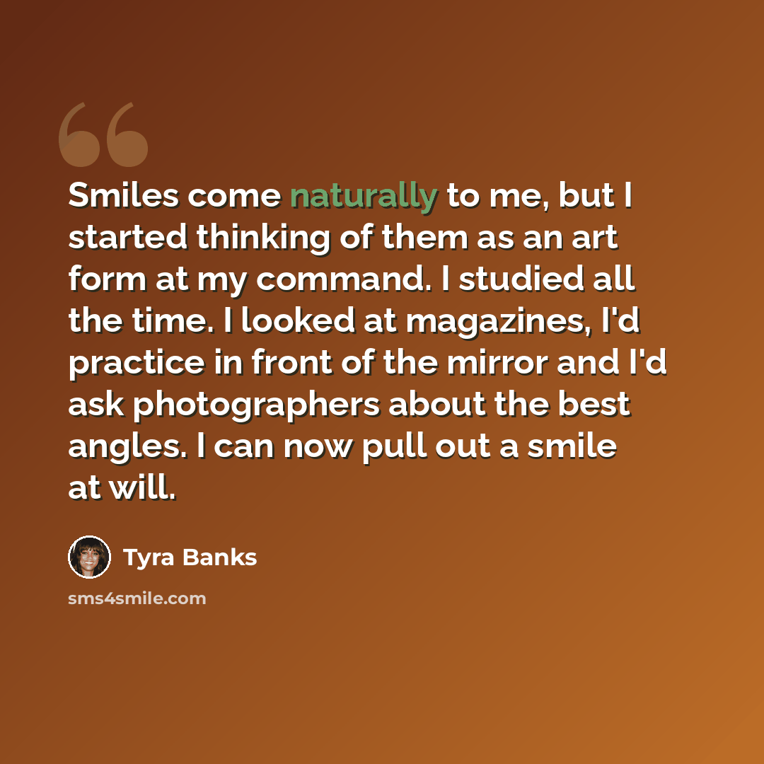“Smiles come naturally to me, but I started thinking of them as an art form at my command. I studied all the time. I looked at magazines, I'd practice in front of the mirror and I'd ask photographers about the best angles. I can now pull out a smile at will.” quote by Tyra Banks