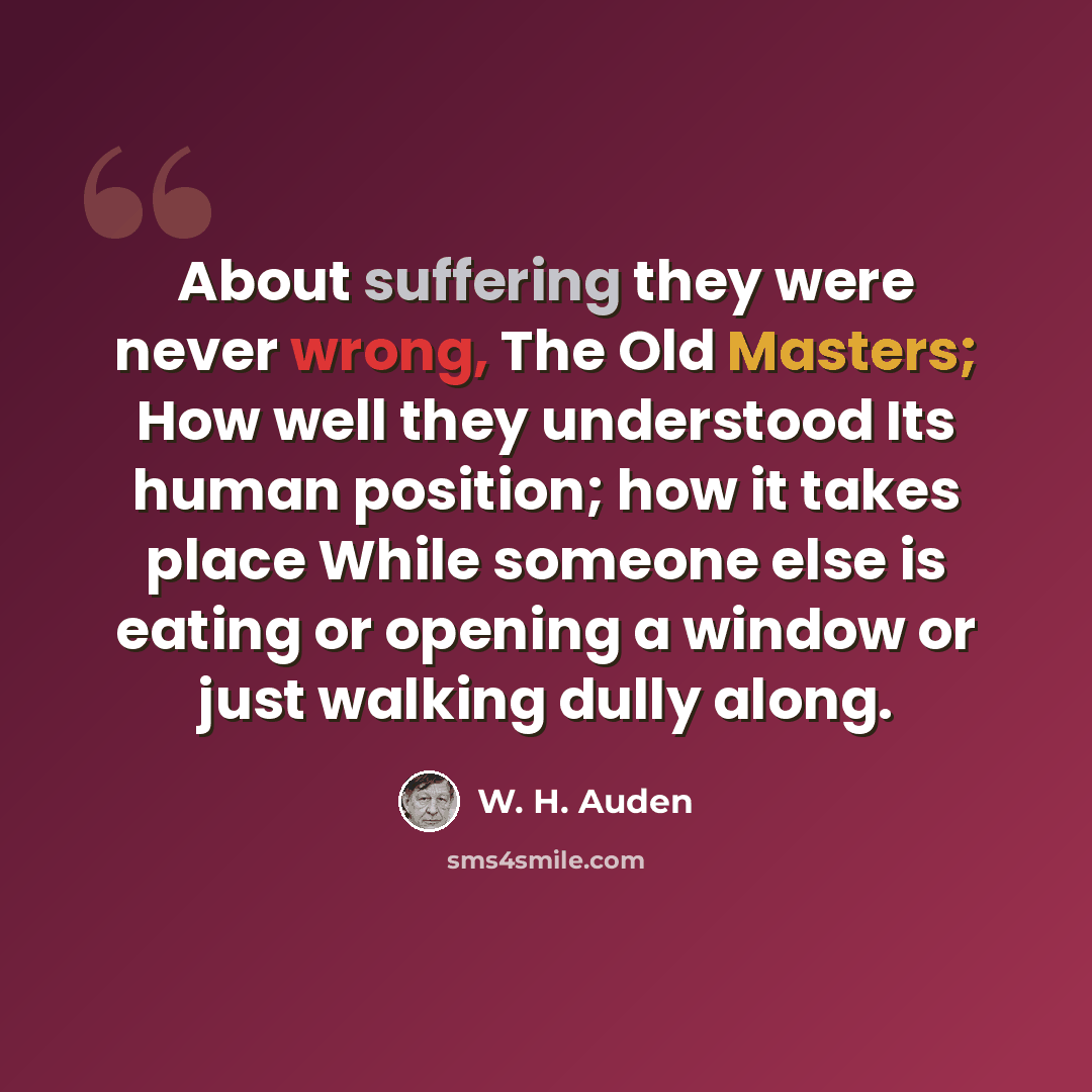 “About suffering they were never wrong, The Old Masters; How well they understood Its human position; how it takes place While someone else is eating or opening a window or just walking dully along.” quote by W. H. Auden