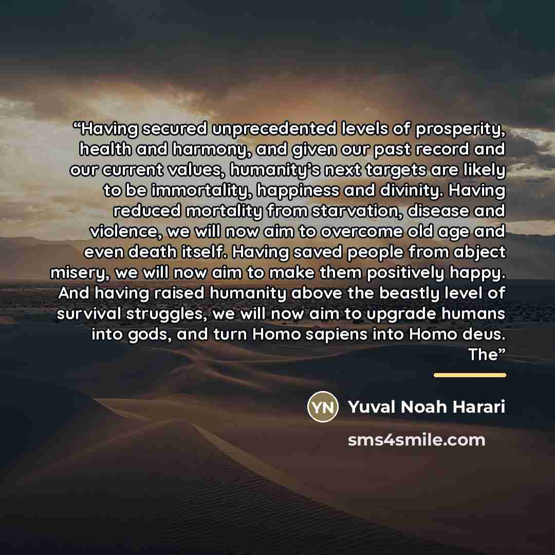 “Having secured unprecedented levels of prosperity, health and harmony, and given our past record and our current values, humanity’s next targets are likely to be immortality, happiness and divinity. Having reduced mortality from starvation, disease and violence, we will now aim to overcome old age…” quote by Yuval Noah Harari