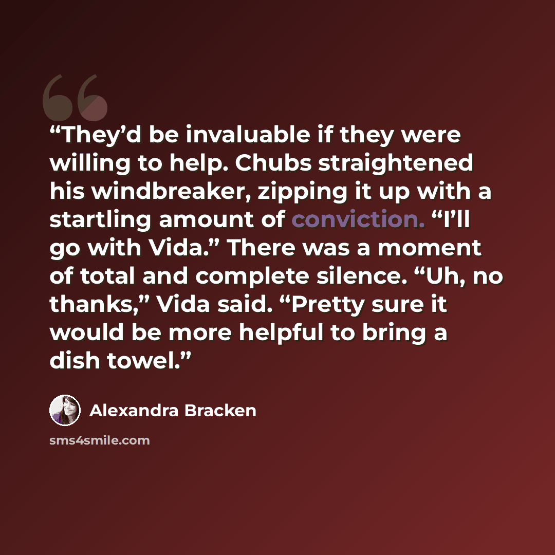 “They’d be invaluable if they were willing to help. Chubs straightened his windbreaker, zipping it up with a startling amount of conviction. “I’ll go with Vida.” There was a moment of total and complete silence. “Uh, no thanks,” Vida said. “Pretty sure it would be more helpful to bring a dish towel.” quote by Alexandra Bracken