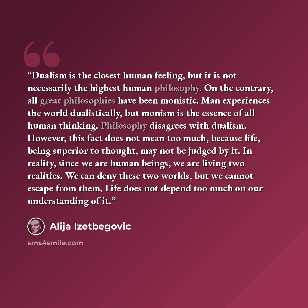 “Dualism is the closest human feeling, but it is not necessarily the highest human philosophy. On the contrary, all great philosophies have been monistic. Man experiences the world dualistically, but monism is the essence of all human thinking. Philosophy disagrees with dualism. However, this fact…” quote by Alija Izetbegović