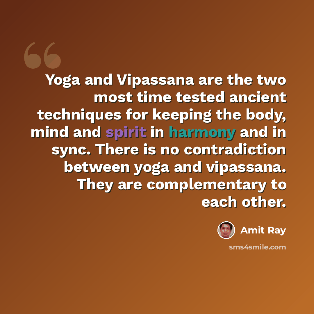 “Yoga and Vipassana are the two most time tested ancient techniques for keeping the body, mind and spirit in harmony and in sync. There is no contradiction between yoga and vipassana. They are complementary to each other.” quote by Amit Ray