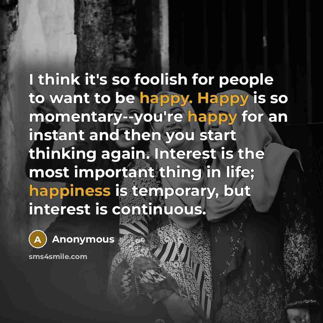 “I think it's so foolish for people to want to be happy. Happy is so momentary--you're happy for an instant and then you start thinking again. Interest is the most important thing in life; happiness is temporary, but interest is continuous.” quote by Anonymous