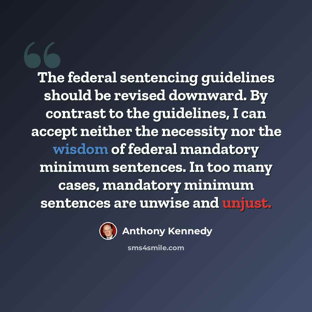 “The federal sentencing guidelines should be revised downward. By contrast to the guidelines, I can accept neither the necessity nor the wisdom of federal mandatory minimum sentences. In too many cases, mandatory minimum sentences are unwise and unjust.” quote by Anthony Kennedy