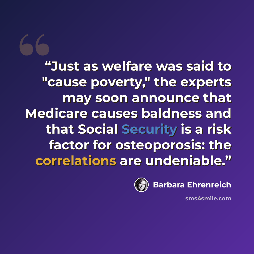 “Just as welfare was said to "cause poverty," the experts may soon announce that Medicare causes baldness and that Social Security is a risk factor for osteoporosis: the correlations are undeniable.” quote by Barbara Ehrenreich