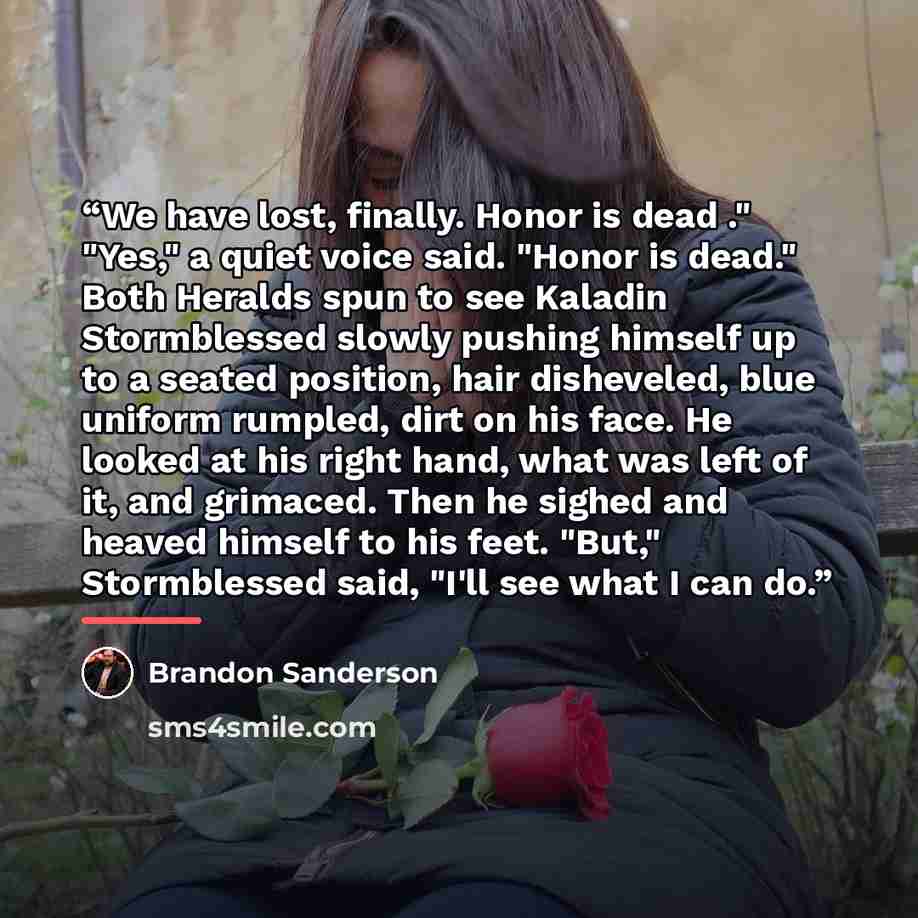 “We have lost, finally. Honor is dead ." "Yes," a quiet voice said. "Honor is dead." Both Heralds spun to see Kaladin Stormblessed slowly pushing himself up to a seated position, hair disheveled, blue uniform rumpled, dirt on his face. He looked at his right hand, what was left of it, and grimaced…” quote by Brandon Sanderson