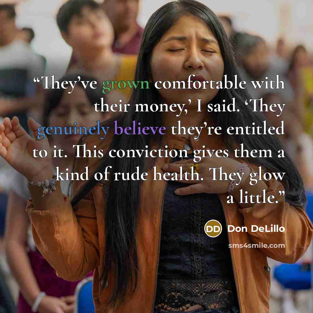 “They’ve grown comfortable with their money,’ I said. ‘They genuinely believe they’re entitled to it. This conviction gives them a kind of rude health. They glow a little.” quote by Don DeLillo