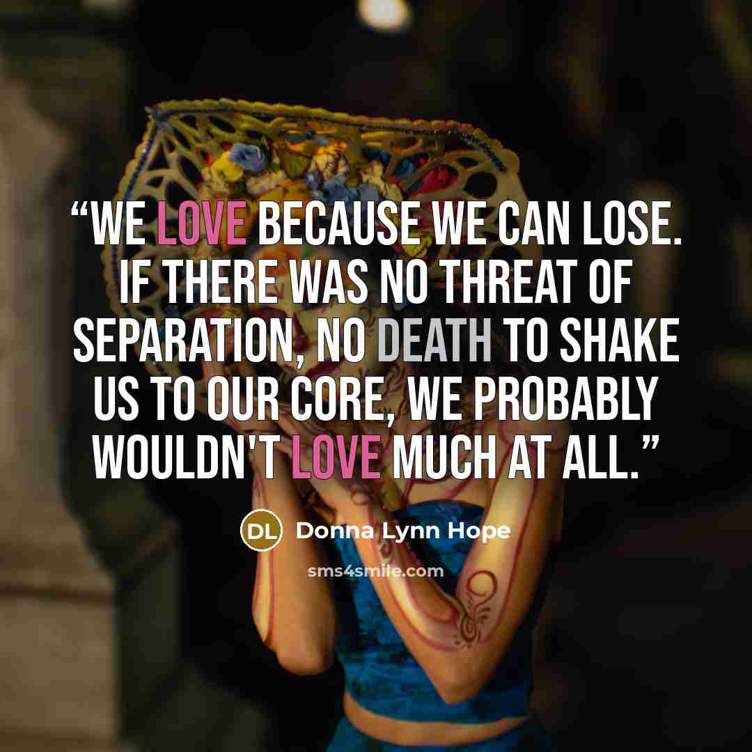 “We love because we can lose. If there was no threat of separation, no death to shake us to our core, we probably wouldn't love much at all.” quote by Donna Lynn Hope